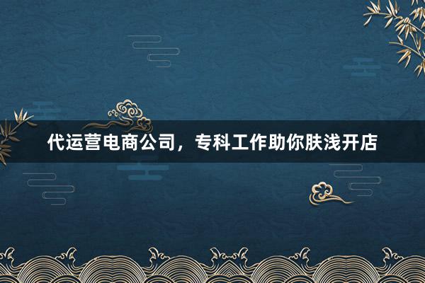 代运营电商公司，专科工作助你肤浅开店