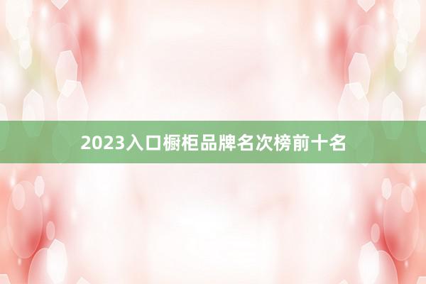 2023入口橱柜品牌名次榜前十名